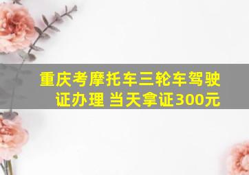 重庆考摩托车三轮车驾驶证办理 当天拿证300元